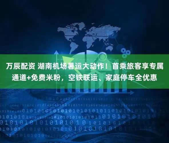 万辰配资 湖南机场暑运大动作！首乘旅客享专属通道+免费米粉，空铁联运、家庭停车全优惠