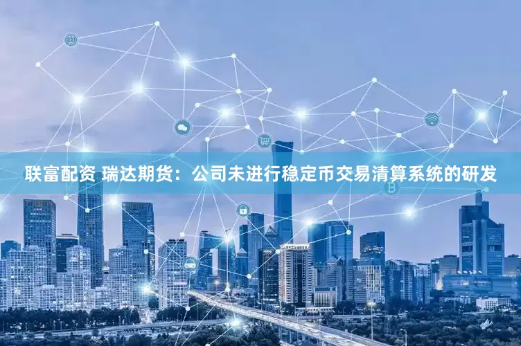 联富配资 瑞达期货：公司未进行稳定币交易清算系统的研发