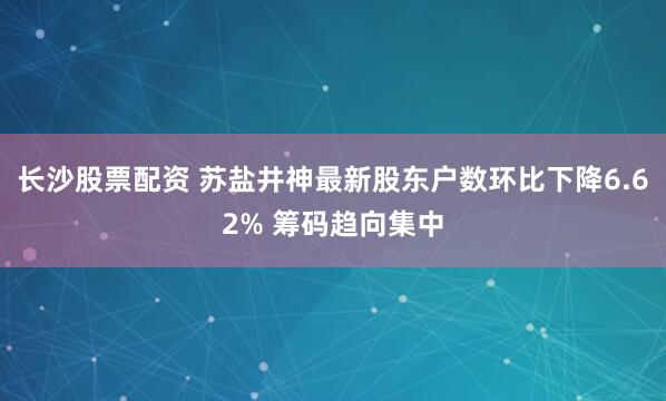 长沙股票配资 苏盐井神最新股东户数环比下降6.62% 筹码趋向集中
