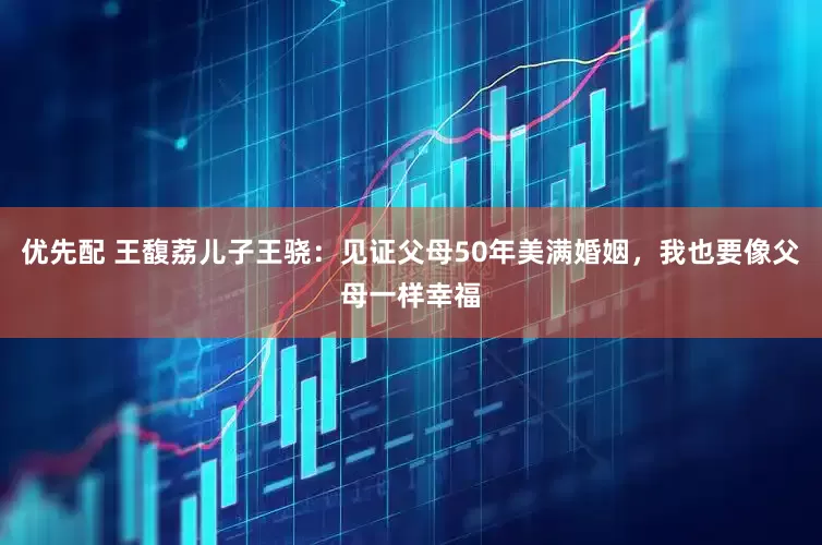 优先配 王馥荔儿子王骁：见证父母50年美满婚姻，我也要像父母一样幸福